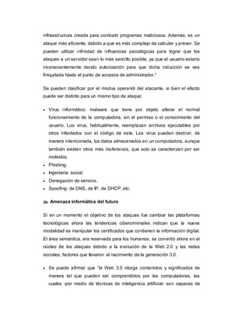 infraestructura creada para combatir programas maliciosos. Además, es un
ataque más eficiente, debido a que es más complejo de calcular y prever. Se
pueden utilizar infinidad de influencias psicológicas para lograr que los
ataques a un servidor sean lo más sencillo posible, ya que el usuario estaría
inconscientemente dando autorización para que dicha inducción se vea
finiquitada hasta el punto de accesos de administrador.1
Se pueden clasificar por el modus operandi del atacante, si bien el efecto
puede ser distinto para un mismo tipo de ataque:
 Virus informático: malware que tiene por objeto alterar el normal
funcionamiento de la computadora, sin el permiso o el conocimiento del
usuario. Los virus, habitualmente, reemplazan archivos ejecutables por
otros infectados con el código de este. Los virus pueden destruir, de
manera intencionada, los datos almacenados en un computadora, aunque
también existen otros más inofensivos, que solo se caracterizan por ser
molestos.
 Phishing.
 Ingeniería social.
 Denegación de servicio.
 Spoofing: de DNS, de IP, de DHCP, etc.
39. Amenaza informática del futuro
Si en un momento el objetivo de los ataques fue cambiar las plataformas
tecnológicas ahora las tendencias cibercriminales indican que la nueva
modalidad es manipular los certificados que contienen la información digital.
El área semántica, era reservada para los humanos, se convirtió ahora en el
núcleo de los ataques debido a la evolución de la Web 2.0 y las redes
sociales, factores que llevaron al nacimiento de la generación 3.0.
 Se puede afirmar que “la Web 3.0 otorga contenidos y significados de
manera tal que pueden ser comprendidos por las computadoras, las
cuales -por medio de técnicas de inteligencia artificial- son capaces de
 