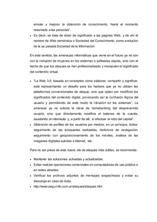 emular y mejorar la obtención de conocimiento, hasta el momento
reservada a las personas”.
 Es decir, se trata de dotar de significado a las páginas Web, y de ahí el
nombre de Web semántica o Sociedad del Conocimiento, como evolución
de la ya pasada Sociedad de la Información
En este sentido, las amenazas informáticas que viene en el futuro ya no son
con la inclusión de troyanos en los sistemas o softwares espías, sino con el
hecho de que los ataques se han profesionalizado y manipulan el significado
del contenido virtual.
 “La Web 3.0, basada en conceptos como elaborar, compartir y significar,
está representando un desafío para los hackers que ya no utilizan las
plataformas convencionales de ataque, sino que optan por modificar los
significados del contenido digital, provocando así la confusión lógica del
usuario y permitiendo de este modo la intrusión en los sistemas”, La
amenaza ya no solicita la clave de homebanking del desprevenido
usuario, sino que directamente modifica el balance de la cuenta,
asustando al internauta y, a partir de allí, sí efectuar el robo del capital”.
 Obtención de perfiles de los usuarios por medios, en un principio, lícitos:
seguimiento de las búsquedas realizadas, históricos de navegación,
seguimiento con geoposicionamiento de los móviles, análisis de las
imágenes digitales subidas a Internet, etc.
Para no ser presa de esta nueva ola de ataques más sutiles, se recomienda:
 Mantener las soluciones activadas y actualizadas.
 Evitar realizar operaciones comerciales en computadoras de uso público o
en redes abiertas.
 Verificar los archivos adjuntos de mensajes sospechosos y evitar su
descarga en caso de duda.
 http://www.segu-info.com.ar/ataques/ataques.htm
 