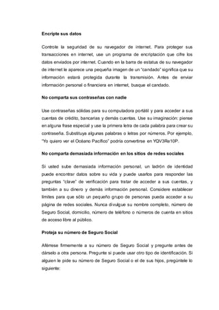 Encripte sus datos
Controle la seguridad de su navegador de internet. Para proteger sus
transacciones en internet, use un programa de encriptación que cifre los
datos enviados por internet. Cuando en la barra de estatus de su navegador
de internet le aparece una pequeña imagen de un “candado” significa que su
información estará protegida durante la transmisión. Antes de enviar
información personal o financiera en internet, busque el candado.
No comparta sus contraseñas con nadie
Use contraseñas sólidas para su computadora portátil y para acceder a sus
cuentas de crédito, bancarias y demás cuentas. Use su imaginación: piense
en alguna frase especial y use la primera letra de cada palabra para crear su
contraseña. Substituya algunas palabras o letras por números. Por ejemplo,
“Yo quiero ver el Océano Pacífico” podría convertirse en YQV3Re10P.
No comparta demasiada información en los sitios de redes sociales
Si usted sube demasiada información personal, un ladrón de identidad
puede encontrar datos sobre su vida y puede usarlos para responder las
preguntas “clave” de verificación para tratar de acceder a sus cuentas, y
también a su dinero y demás información personal. Considere establecer
límites para que sólo un pequeño grupo de personas pueda acceder a su
página de redes sociales. Nunca divulgue su nombre completo, número de
Seguro Social, domicilio, número de teléfono o números de cuenta en sitios
de acceso libre al público.
Proteja su número de Seguro Social
Aférrese firmemente a su número de Seguro Social y pregunte antes de
dárselo a otra persona. Pregunte si puede usar otro tipo de identificación. Si
alguien le pide su número de Seguro Social o el de sus hijos, pregúntele lo
siguiente:
 