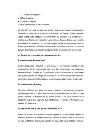  Por qué lo necesita.
 Cómo lo usará.
 Cómo lo protegerá.
 Qué sucede si no le da su número.
La decisión es suya. Un negocio puede negarse a proveerle un servicio o
beneficio si usted no le suministra su número de Seguro Social. Algunas
veces usted está obligado a suministrar su número. Su empleador e
instituciones financieras necesitan su número de Seguro Social para reportar
los salarios e impuestos. Un negocio puede pedirle su número de Seguro
Social para verificar su crédito cuando usted solicita un préstamo, o también
pueden pedírselo para alquilar un apartamento, o suscribirse a un servicio.
41. Proteja su computadora y aparatos móviles
Use programas de seguridad
Instale programas antivirus y anti-espía, y un firewall. Configure las
preferencias de los programas para que las protecciones se actualicen
frecuentemente. Proteja su computadora contra intrusiones e i nfecciones
que pueden poner en riesgo los archivos o sus contraseñas instalando los
parches de seguridad ofrecidos por su sistema operativo y otros programas.
Evite los emails phishing
No abra archivos, no haga clic sobre enlaces, ni descargue programas
enviados por desconocidos. Al abrir un archivo enviado por un desconocido
podría exponer el sistema de su computadora a un virus informático o
programa espía que captura sus contraseñas y demás información que
ingrese en su teclado.
Sea prudente con el uso de las conexiones Wi-Fi
Antes de enviar información personal desde su computadora portátil o
teléfono inteligente a través de una red inalámbrica disponible al público en
un café, biblioteca, aeropuerto, hotel o en algún otro lugar público, verifique
 