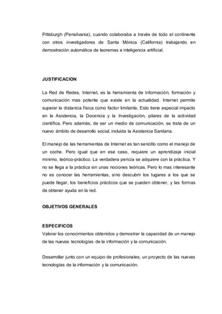 Pittsburgh (Pensilvania), cuando colaboraba a través de todo el continente
con otros investigadores de Santa Mónica (California) trabajando en
demostración automática de teoremas e inteligencia artificial.
JUSTIFICACION
La Red de Redes, Internet, es la herramienta de información, formación y
comunicación mas potente que existe en la actualidad. Internet permite
superar la distancia física como factor limitante. Esto tiene especial impacto
en la Asistencia, la Docencia y la Investigación, pilares de la actividad
científica. Pero además, de ser un medio de comunicación, se trata de un
nuevo ámbito de desarrollo social, incluida la Asistencia Sanitaria.
El manejo de las herramientas de Internet es tan sencillo como el manejo de
un coche. Pero igual que en ese caso, requiere un aprendizaje inicial
mínimo, teórico-práctico. La verdadera pericia se adquiere con la práctica. Y
no se llega a la práctica sin unas nociones teóricas. Pero lo mas interesante
no es conocer las herramientas, sino descubrir los lugares a los que se
puede llegar, los beneficios prácticos que se pueden obtener, y las formas
de obtener ayuda en la red.
OBJETIVOS GENERALES
ESPECIFICOS
Valorar los conocimientos obtenidos y demostrar la capacidad de un manejo
de las nuevas tecnologías de la información y la comunicación.
Desarrollar junto con un equipo de profesionales, un proyecto de las nuevas
tecnologías de la información y la comunicación.
 
