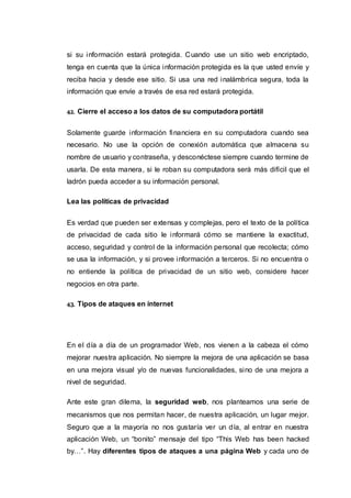 si su información estará protegida. Cuando use un sitio web encriptado,
tenga en cuenta que la única información protegida es la que usted envíe y
reciba hacia y desde ese sitio. Si usa una red inalámbrica segura, toda la
información que envíe a través de esa red estará protegida.
42. Cierre el acceso a los datos de su computadora portátil
Solamente guarde información financiera en su computadora cuando sea
necesario. No use la opción de conexión automática que almacena su
nombre de usuario y contraseña, y desconéctese siempre cuando termine de
usarla. De esta manera, si le roban su computadora será más difícil que el
ladrón pueda acceder a su información personal.
Lea las políticas de privacidad
Es verdad que pueden ser extensas y complejas, pero el texto de la política
de privacidad de cada sitio le informará cómo se mantiene la exactitud,
acceso, seguridad y control de la información personal que recolecta; cómo
se usa la información, y si provee información a terceros. Si no encuentra o
no entiende la política de privacidad de un sitio web, considere hacer
negocios en otra parte.
43. Tipos de ataques en internet
En el día a día de un programador Web, nos vienen a la cabeza el cómo
mejorar nuestra aplicación. No siempre la mejora de una aplicación se basa
en una mejora visual y/o de nuevas funcionalidades, sino de una mejora a
nivel de seguridad.
Ante este gran dilema, la seguridad web, nos planteamos una serie de
mecanismos que nos permitan hacer, de nuestra aplicación, un lugar mejor.
Seguro que a la mayoría no nos gustaría ver un día, al entrar en nuestra
aplicación Web, un “bonito” mensaje del tipo “This Web has been hacked
by…”. Hay diferentes tipos de ataques a una página Web y cada uno de
 
