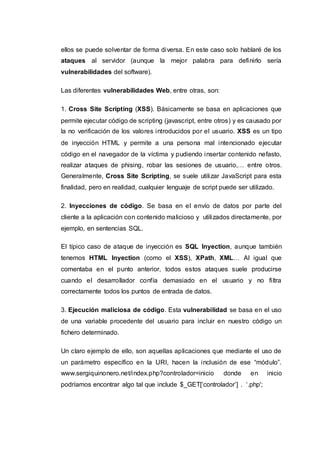 ellos se puede solventar de forma diversa. En este caso solo hablaré de los
ataques al servidor (aunque la mejor palabra para definirlo sería
vulnerabilidades del software).
Las diferentes vulnerabilidades Web, entre otras, son:
1. Cross Site Scripting (XSS). Básicamente se basa en aplicaciones que
permite ejecutar código de scripting (javascript, entre otros) y es causado por
la no verificación de los valores introducidos por el usuario. XSS es un tipo
de inyección HTML y permite a una persona mal intencionado ejecutar
código en el navegador de la víctima y pudiendo insertar contenido nefasto,
realizar ataques de phising, robar las sesiones de usuario,… entre otros.
Generalmente, Cross Site Scripting, se suele utilizar JavaScript para esta
finalidad, pero en realidad, cualquier lenguaje de script puede ser utilizado.
2. Inyecciones de código. Se basa en el envío de datos por parte del
cliente a la aplicación con contenido malicioso y utilizados directamente, por
ejemplo, en sentencias SQL.
El típico caso de ataque de inyección es SQL Inyection, aunque también
tenemos HTML Inyection (como el XSS), XPath, XML… Al igual que
comentaba en el punto anterior, todos estos ataques suele producirse
cuando el desarrollador confía demasiado en el usuario y no filtra
correctamente todos los puntos de entrada de datos.
3. Ejecución maliciosa de código. Esta vulnerabilidad se basa en el uso
de una variable procedente del usuario para incluir en nuestro código un
fichero determinado.
Un claro ejemplo de ello, son aquellas aplicaciones que mediante el uso de
un parámetro específico en la URI, hacen la inclusión de ese “módulo”.
www.sergiquinonero.net/index.php?controlador=inicio donde en inicio
podríamos encontrar algo tal que include $_GET[‘controlador’] . ‘.php';
 