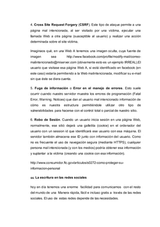 4. Cross Site Request Forgery (CSRF). Este tipo de ataque permite a una
página mal intencionada, al ser visitado por una víctima, ejecutar una
llamada Web a otra página (susceptible al usuario) y realizar una acción
determinada sobre el site víctima.
Imaginaos qué, en una Web A tenemos una imagen oculta, cuya fuente de
imagen sea http://www.facebook.com/profile/modify-mail/correo-
malintencionado@miserver.com (obivamente esto es un ejemplo IRREAL).El
usuario que visitase esa página Web A, si está identificado en facebook (en
este caso) estaría permitiendo a la Web malintencionada, modificar su e-mail
sin que éste se diera cuenta.
5. Fuga de información o Error en el manejo de errores. Esto suele
ocurrir cuando nuestro servidor muestra los errores de programación (Fatal
Error, Warning, Notices) que dan al usuario mal intencionado información de
cómo es nuestra estructura permitiéndole utilizar otro tipo de
vulnerabilidades para hacerse con el control total o parcial de nuestro sitio.
6. Robo de Sesión. Cuando un usuario inicia sesión en una página Web,
normalmente, ese sitió dejará una galletita (cookie) en el ordenador del
usuario con un session id que identificará ese usuario con esa máquina. El
servidor también almacena ese ID junto con información del usuario. Como
no es frecuente el uso de navegación segura (mediante HTTPS), cualquier
persona mal intencionada (y con los medios) podría obtener esa información
y suplantar a la víctima (creando una cookie con esa información).
http://www.consumidor.ftc.gov/articulos/s0272-como-proteger-su-
informacion-personal
44. La escritura en las redes sociales
hoy en día tenemos una enorme facilidad para comunicarnos con el resto
del mundo de una Manera rápida, fácil e incluso gratis a través de las redes
sociales. El uso de estas redes depende de las necesidades.
 
