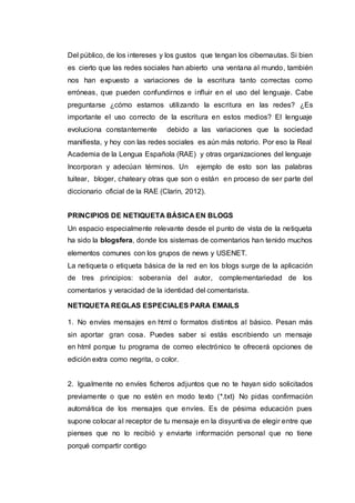Del público, de los intereses y los gustos que tengan los cibernautas. Si bien
es cierto que las redes sociales han abierto una ventana al mundo, también
nos han expuesto a variaciones de la escritura tanto correctas como
erróneas, que pueden confundirnos e influir en el uso del lenguaje. Cabe
preguntarse ¿cómo estamos utilizando la escritura en las redes? ¿Es
importante el uso correcto de la escritura en estos medios? El lenguaje
evoluciona constantemente debido a las variaciones que la sociedad
manifiesta, y hoy con las redes sociales es aún más notorio. Por eso la Real
Academia de la Lengua Española (RAE) y otras organizaciones del lenguaje
Incorporan y adecúan términos. Un ejemplo de esto son las palabras
tuitear, bloger, chateary otras que son o están en proceso de ser parte del
diccionario oficial de la RAE (Clarin, 2012).
PRINCIPIOS DE NETIQUETA BÁSICA EN BLOGS
Un espacio especialmente relevante desde el punto de vista de la netiqueta
ha sido la blogsfera, donde los sistemas de comentarios han tenido muchos
elementos comunes con los grupos de news y USENET.
La netiqueta o etiqueta básica de la red en los blogs surge de la aplicación
de tres principios: soberanía del autor, complementariedad de los
comentarios y veracidad de la identidad del comentarista.
NETIQUETA REGLAS ESPECIALES PARA EMAILS
1. No envíes mensajes en html o formatos distintos al básico. Pesan más
sin aportar gran cosa. Puedes saber si estás escribiendo un mensaje
en html porque tu programa de correo electrónico te ofrecerá opciones de
edición extra como negrita, o color.
2. Igualmente no envíes ficheros adjuntos que no te hayan sido solicitados
previamente o que no estén en modo texto (*.txt) No pidas confirmación
automática de los mensajes que envíes. Es de pésima educación pues
supone colocar al receptor de tu mensaje en la disyuntiva de elegir entre que
pienses que no lo recibió y enviarte información personal que no tiene
porqué compartir contigo
 