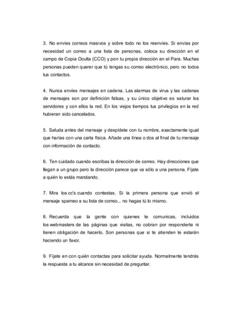3. No envíes correos masivos y sobre todo no los reenvíes. Si envías por
necesidad un correo a una lista de personas, coloca su dirección en el
campo de Copia Oculta (CCO) y pon tu propia dirección en el Para. Muchas
personas pueden querer que tú tengas su correo electrónico, pero no todos
tus contactos.
4. Nunca envíes mensajes en cadena. Las alarmas de virus y las cadenas
de mensajes son por definición falsas, y su único objetivo es saturar los
servidores y con ellos la red. En los viejos tiempos tus privilegios en la red
hubieran sido cancelados.
5. Saluda antes del mensaje y despídete con tu nombre, exactamente igual
que harías con una carta física. Añade una línea o dos al final de tu mensaje
con información de contacto.
6. Ten cuidado cuando escribas la dirección de correo. Hay direcciones que
llegan a un grupo pero la dirección parece que va sólo a una persona. Fíjate
a quién lo estás mandando.
7. Mira los cc's cuando contestas. Si la primera persona que envió el
mensaje spameo a su lista de correo... no hagas tú lo mismo.
8. Recuerda que la gente con quienes te comunicas, incluidos
los webmasters de las páginas que visitas, no cobran por responderte ni
tienen obligación de hacerlo. Son personas que si te atienden te estarán
haciendo un favor.
9. Fíjate en con quién contactas para solicitar ayuda. Normalmente tendrás
la respuesta a tu alcance sin necesidad de preguntar.
 