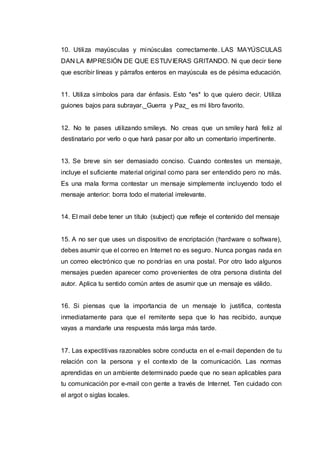10. Utiliza mayúsculas y minúsculas correctamente. LAS MAYÚSCULAS
DAN LA IMPRESIÓN DE QUE ESTUVIERAS GRITANDO. Ni que decir tiene
que escribir líneas y párrafos enteros en mayúscula es de pésima educación.
11. Utiliza símbolos para dar énfasis. Esto *es* lo que quiero decir. Utiliza
guiones bajos para subrayar._Guerra y Paz_ es mi libro favorito.
12. No te pases utilizando smileys. No creas que un smiley hará feliz al
destinatario por verlo o que hará pasar por alto un comentario impertinente.
13. Se breve sin ser demasiado conciso. Cuando contestes un mensaje,
incluye el suficiente material original como para ser entendido pero no más.
Es una mala forma contestar un mensaje simplemente incluyendo todo el
mensaje anterior: borra todo el material irrelevante.
14. El mail debe tener un título (subject) que refleje el contenido del mensaje
15. A no ser que uses un dispositivo de encriptación (hardware o software),
debes asumir que el correo en Internet no es seguro. Nunca pongas nada en
un correo electrónico que no pondrías en una postal. Por otro lado algunos
mensajes pueden aparecer como provenientes de otra persona distinta del
autor. Aplica tu sentido común antes de asumir que un mensaje es válido.
16. Si piensas que la importancia de un mensaje lo justifica, contesta
inmediatamente para que el remitente sepa que lo has recibido, aunque
vayas a mandarle una respuesta más larga más tarde.
17. Las expectitivas razonables sobre conducta en el e-mail dependen de tu
relación con la persona y el contexto de la comunicación. Las normas
aprendidas en un ambiente determinado puede que no sean aplicables para
tu comunicación por e-mail con gente a través de Internet. Ten cuidado con
el argot o siglas locales.
 