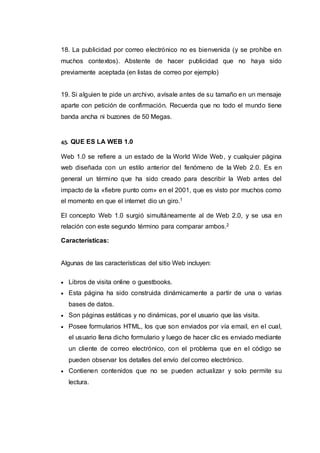 18. La publicidad por correo electrónico no es bienvenida (y se prohíbe en
muchos contextos). Abstente de hacer publicidad que no haya sido
previamente aceptada (en listas de correo por ejemplo)
19. Si alguien te pide un archivo, avísale antes de su tamaño en un mensaje
aparte con petición de confirmación. Recuerda que no todo el mundo tiene
banda ancha ni buzones de 50 Megas.
45. QUE ES LA WEB 1.0
Web 1.0 se refiere a un estado de la World Wide Web, y cualquier página
web diseñada con un estilo anterior del fenómeno de la Web 2.0. Es en
general un término que ha sido creado para describir la Web antes del
impacto de la «fiebre punto com» en el 2001, que es visto por muchos como
el momento en que el internet dio un giro.1
El concepto Web 1.0 surgió simultáneamente al de Web 2.0, y se usa en
relación con este segundo término para comparar ambos.2
Características:
Algunas de las características del sitio Web incluyen:
 Libros de visita online o guestbooks.
 Esta página ha sido construida dinámicamente a partir de una o varias
bases de datos.
 Son páginas estáticas y no dinámicas, por el usuario que las visita.
 Posee formularios HTML, los que son enviados por vía email, en el cual,
el usuario llena dicho formulario y luego de hacer clic es enviado mediante
un cliente de correo electrónico, con el problema que en el código se
pueden observar los detalles del envío del correo electrónico.
 Contienen contenidos que no se pueden actualizar y solo permite su
lectura.
 