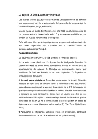 46. QUE ES LA WEB 2.0 CARACTERISTICAS
Los autores Vicente (2005) y Peña y Coroles (2006) describen los cambios
que surgen en el uso de la web a partir del desarrollo de herramientas de
colaboración (wikis, blogs, entre otros).
Vicente marca un punto de inflexión en el año 2005 y profundiza acerca de
los cambios entre la denominada web 1.0 y las nuevas posibilidades que
brindan las nuevas herramientas tecnológicas.
Peña y Coroles difunden la investigación que surge a partir del seminario del
año 2006 organizado por la Cátedra de la UNESCO sobre las
llamadas aplicaciones Web 2.0.
CARACTERISTICAS
De acuerdo a O'Reilly(2004), la web 2.0 tiene 7 Principios básicos:
1- La web como plataforma 2- Aprovechar la Inteligencia Colectiva 3-
Gestión de Base de Datos como competencia básica 4- Fin del ciclo de
actualizaciones de sofware 5- Modelos de programación ligera, fácil
plantillado 6- Soft no limitado a un solo dispositivo 7- Experiencias
enriquecedoras del usuario
1. La web como plataforma Todas las herramientas de la web 2.0 están
basadas en que tanto el sofware como la información (los documentos)
están alojados en internet y no en el disco rígido de la PC del usuario. Lo
que implica un paso del modelo Desktop al Modelo Webtop. Nace entonces
el concepto de web participativa, donde hay un usuario que deja de ser
netamente consumidor para convertirse en proveedor de contenidos y estos
contenidos se alojan ya no e forma privada sino que quedan en bases de
datos que son compartidas entre varios usarios (Ej. You Tube, Slide Share,
Flickr).
2. Aprovechar la Inteligencia Colectiva (Texto en preparación, continuaré
detallando cada una de las características en los próximos días)
 