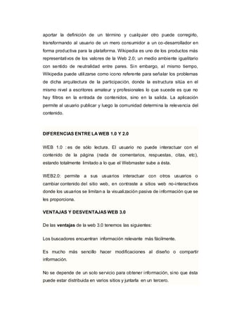 aportar la definición de un término y cualquier otro puede corregirlo,
transformando al usuario de un mero consumidor a un co-desarrollador en
forma productiva para la plataforma. Wikipedia es uno de los productos más
representativos de los valores de la Web 2.0; un medio ambiente igualitario
con sentido de neutralidad entre pares. Sin embargo, al mismo tiempo,
Wikipedia puede utilizarse como icono referente para señalar los problemas
de dicha arquitectura de la participación, donde la estructura sitúa en el
mismo nivel a escritores amateur y profesionales lo que sucede es que no
hay filtros en la entrada de contenidos, sino en la salida. La aplicación
permite al usuario publicar y luego la comunidad determina la relevancia del
contenido.
DIFERENCIAS ENTRE LA WEB 1.0 Y 2.0
WEB 1.0 : es de sólo lectura. El usuario no puede interactuar con el
contenido de la página (nada de comentarios, respuestas, citas, etc),
estando totalmente limitado a lo que el Webmaster sube a ésta.
WEB2.0: permite a sus usuarios interactuar con otros usuarios o
cambiar contenido del sitio web, en contraste a sitios web no-interactivos
donde los usuarios se limitan a la visualización pasiva de información que se
les proporciona.
VENTAJAS Y DESVENTAJAS WEB 3.0
De las ventajas de la web 3.0 tenemos las siguientes:
Los buscadores encuentran información relevante más fácilmente.
Es mucho más sencillo hacer modificaciones al diseño o compartir
información.
No se depende de un solo servicio para obtener información, sino que ésta
puede estar distribuida en varios sitios y juntarla en un tercero.
 