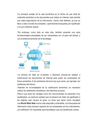 *La principal ventaja de la web semántica es el hecho de que dota de
contenido semántico a los documentos que coloca en internet. esto permite
una mejor organización de la información, mucho más definida, ya que se
lleva a cabo a través de conceptos, “garantizando búsquedas por significado
y no por contenido textual”.
*Sin embargo, como todo en esta vida, también presenta una serie
de Desventajas susceptibles de ser solventadas con el paso del tiempo y
con el perfeccionamiento de la tecnología.
*La primera de ellas es el costoso y laborioso proceso de adaptar y
reestructurar los documentos de Internet para poder ser procesados de
forma semántica. A los problemas técnicos hay que sumar, por ejemplo, los
problemas del idioma.
*Además de la complejidad de la codificación semántica, es necesario
unificar los estándares semánticos, otro laborioso proceso.
Pese a que tanto las ventajas como los inconvenientes se presentan muy
equilibrados, es oportuno señalar que el esfuerzo de dotar de significado a
las páginas web merece la pena, en tanto que darán como resultado
una World Wide Web mucho más asequible y entendible, con búsquedas de
información más precisas capaces de ser procesadas por los ordenadores.
¿En definitiva? Un importante paso tecnológico que nos beneficiará a todos.
 