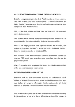 47. ELEMENTOS LLAMADOS A FORMAR PARTE DE LA WEB 3.0.
Entre los principales componentes de la Web Semántica podemos encontrar
XML, XML Schema, RDF, RDF Schema y OWL. La descripción de OWL en
inglés “Ontology Web Language” describe las funciones y relaciones de cada
componente de la Web Semántica:
XML: Provee una sintaxis elemental para las estructuras de contenidos
dentro de documentos.
XML Schema: Es un lenguaje para proporcionar y restringir la estructura y el
contenido de los elementos contenidos dentro de documentos XML.
RDF: Es un lenguaje simple para expresar modelos de los datos, que
refieren a los objetos “recursos” y a sus relaciones. Un modelo de RDF-
based se puede representar en sintaxis de XML.
RDF Schema: Es un vocabulario para describir propiedades y clases de
recursos RDF-based, con semántica para generalizar-jerarquías de las
propiedades y clases.
OWL: Es un mecanismo para desarrollar temas o vocabularios específicos
en los que podamos asociar esos recursos.
DIFERENCIAS ENTRE LA WEB 2.0 Y 3.0
El termino Web 2.0 está comúnmente asociado con un fenómeno social,
basado en la interacción que se logra a partir de diferentes aplicaciones web,
que facilitan el compartir información, la interrogativamente el diseño
centrado en el usuario y la colaboración en la World Wide Web.
Web 3.0 es un neologismo que se utiliza para describir la evolución del uso y
la interacción en la red a través de diferentes caminos. Ello incluye, la
 