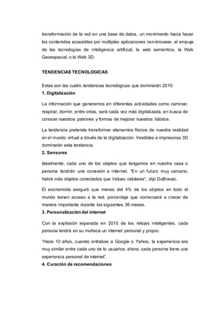 transformación de la red en una base de datos, un movimiento hacia hacer
los contenidos accesibles por múltiples aplicaciones non-browser, el empuje
de las tecnologías de inteligencia artificial, la web semántica, la Web
Geoespacial, o la Web 3D.
TENDENCIAS TECNOLOGICAS
Estas son las cuatro tendencias tecnológicas que dominarán 2015:
1. Digitalización
La información que generamos en diferentes actividades como caminar,
respirar, dormir, entre otras, será cada vez más digitalizada, en busca de
conocer nuestros patrones y formas de mejorar nuestros hábitos.
La tendencia pretende transformar elementos físicos de nuestra realidad
en el mundo virtual a través de la digitalización. Vestibles e impresoras 3D
dominarán esta tendencia.
2. Sensores
Idealmente, cada uno de los objetos que tengamos en nuestra casa o
persona tendrán una conexión a internet. “En un futuro muy cercano,
habrá más objetos conectados que incluso celulares”, dijo DuBravac.
El economista aseguró que menos del 4% de los objetos en todo el
mundo tienen acceso a la red, porcentaje que comenzará a crecer de
manera importante durante los siguientes 36 meses.
3. Personalización del internet
Con la explosión esperada en 2015 de los relojes inteligentes, cada
persona tendrá en su muñeca un internet personal y propio.
“Hace 10 años, cuando entrabas a Google o Yahoo, la experiencia era
muy similar entre cada uno de lo usuarios; ahora, cada persona tiene una
experiencia personal de internet”.
4. Curación de recomendaciones
 