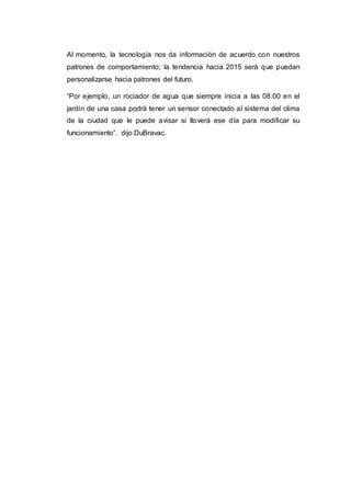 Al momento, la tecnología nos da información de acuerdo con nuestros
patrones de comportamiento; la tendencia hacia 2015 será que puedan
personalizarse hacia patrones del futuro.
“Por ejemplo, un rociador de agua que siempre inicia a las 08:00 en el
jardín de una casa podrá tener un sensor conectado al sistema del clima
de la ciudad que le puede avisar si lloverá ese día para modificar su
funcionamiento”. dijo DuBravac.
 