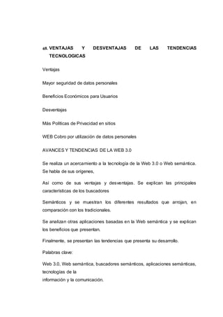 48. VENTAJAS Y DESVENTAJAS DE LAS TENDENCIAS
TECNOLOGICAS
Ventajas
Mayor seguridad de datos personales
Beneficios Económicos para Usuarios
Desventajas
Más Políticas de Privacidad en sitios
WEB Cobro por utilización de datos personales
AVANCES Y TENDENCIAS DE LA WEB 3.0
Se realiza un acercamiento a la tecnología de la Web 3.0 o Web semántica.
Se habla de sus orígenes,
Así como de sus ventajas y desventajas. Se explican las principales
características de los buscadores
Semánticos y se muestran los diferentes resultados que arrojan, en
comparación con los tradicionales.
Se analizan otras aplicaciones basadas en la Web semántica y se explican
los beneficios que presentan.
Finalmente, se presentan las tendencias que presenta su desarrollo.
Palabras clave:
Web 3.0, Web semántica, buscadores semánticos, aplicaciones semánticas,
tecnologías de la
información y la comunicación.
 