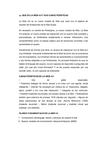 49. QUE ES LA WEB 4.0 Y SUS CARACTERISTICAS
La Web 4.0 es un nuevo modelo de Web que nace con el objetivo de
resolver las limitaciones de la Web actual.
Es necesario un cambio de Paradigma, un nuevo modelo de Web. La Web
4.0 propone un nuevo modelo de interacción con el usuario más completo y
personalizado, no limitándose simplemente a mostrar información, sino
comportándose como un espejo mágico que de soluciones concretas a las
necesidades el usuario.
Actualmente las formas que tiene un usuario de interactuar con la Web son
muy limitadas. Una parte fundamental de la Web tal como hoy la conocemos
son los buscadores, con el tiempo hemos ido aprendiendo su funcionamiento
y nos hemos adaptado a sus limitaciones. Su principal limitación es que no
hablan el lenguaje del usuario, no son capaces de responder a preguntas del
estilo ¿En qué año murió Kennedy? Y no las pueden responder por una
sencilla razón, no son capaces de entenderla.
CARACTERÍSTICAS DE LA WEB 4.0
• Uso de gafas especiales.
• Podremos dialogar de forma natural y en linea con una agente virtual
inteligente. • Internet: Se accederá por medios de un “dispositivo, delgado,
ligero, portátil y con muy alta resolución”. • Integrado en los vehículos.
• Existirán implantes neuronales con acceso directo a la Red. • Ordenadores
tendrán gran potencia de proceso 1016 cálculos por segundo. • Alguna de
estas predicciones se han llevado al cine: Jhonny Mnemonic (1995)
(implante neuronal) – Matrix (implante neuronal y realidad virtual que
sustituye a la realidad).
PILARES FUNDAMENTALES DE LA WEB 4.0
1. Comprensión del lenguaje natural y técnicas de speech to text.
2. Nuevos modelos de comunicación máquina-0máquina (M2M).
 