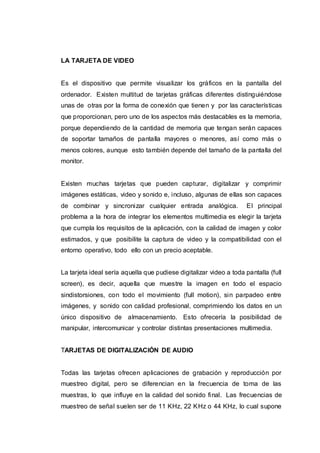 LA TARJETA DE VIDEO
Es el dispositivo que permite visualizar los gráficos en la pantalla del
ordenador. Existen multitud de tarjetas gráficas diferentes distinguiéndose
unas de otras por la forma de conexión que tienen y por las características
que proporcionan, pero uno de los aspectos más destacables es la memoria,
porque dependiendo de la cantidad de memoria que tengan serán capaces
de soportar tamaños de pantalla mayores o menores, así como más o
menos colores, aunque esto también depende del tamaño de la pantalla del
monitor.
Existen muchas tarjetas que pueden capturar, digitalizar y comprimir
imágenes estáticas, video y sonido e, incluso, algunas de ellas son capaces
de combinar y sincronizar cualquier entrada analógica. El principal
problema a la hora de integrar los elementos multimedia es elegir la tarjeta
que cumpla los requisitos de la aplicación, con la calidad de imagen y color
estimados, y que posibilite la captura de video y la compatibilidad con el
entorno operativo, todo ello con un precio aceptable.
La tarjeta ideal sería aquella que pudiese digitalizar video a toda pantalla (full
screen), es decir, aquella que muestre la imagen en todo el espacio
sindistorsiones, con todo el movimiento (full motion), sin parpadeo entre
imágenes, y sonido con calidad profesional, comprimiendo los datos en un
único dispositivo de almacenamiento. Esto ofrecería la posibilidad de
manipular, intercomunicar y controlar distintas presentaciones multimedia.
TARJETAS DE DIGITALIZACIÓN DE AUDIO
Todas las tarjetas ofrecen aplicaciones de grabación y reproducción por
muestreo digital, pero se diferencian en la frecuencia de toma de las
muestras, lo que influye en la calidad del sonido final. Las frecuencias de
muestreo de señal suelen ser de 11 KHz, 22 KHz o 44 KHz, lo cual supone
 
