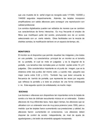 que una muestra de la señal origen es recogida cada 1/11000, 1/22000 y
1/44000 segundos respectivamente. Además, las tarjetas incorporan
amplificadores con salida altavoces para conseguir una reproducción con
calidad profesional.
Los sonidos digitalizados pueden ser editados de manera que se cambien
sus características de forma interactiva. Es muy frecuente el empleo de
filtros que modifiquen parte del sonido, produciendo eco de un sonido
seleccionado con un cierto retardo. Otras facilidades son la mezcla de
distintos sonidos, la modificación del tono en un espacio de tiempo, etc.
MONITORES
El monitor es el dispositivo que permite visualizar las imágenes y los textos
en una pantalla. La característica principal de un monitor es el tamaño
de su pantalla, el cual se mide en pulgadas y es la diagonal de la
pantalla. Los tamaños más normales para un monitor oscilan entre 14 y 21
pulgadas. Otra característica importante es el punto de imagen, que es la
distancia entre dos puntos del mismo color, y cuando más pequeño sea
mejor (varía entre 0.22 y 0.31). También hay que tener encuenta la
frecuencia de barrido de pantalla, que representa las veces por segundo
que refresca la pantalla y si éste se produce de una forma entrelazada
o no. Esta segunda opción (no entrelazada) es mucho mejor.
BOCINAS
Las bocinas o altavoces son dispositivos tan importantes como la tarjeta de
sonido a la hora de disfrutar escuchando música en un ordenador. Existen
altavoces de muy diferentes tipos, hace algún tiempo, los altavoces que se
utilizaban con un ordenador eran de muy poca potencia (unos 15W), pero a
medida que las tarjetas fueron aumentando sus prestaciones y calidad, los
altavoces fueron aumentando en consonancia. Los altavoces deben
disponer de control de sonido independiente, de nivel de ajuste de
agudos/graves y de botón de encendido apagado incorporado.
 
