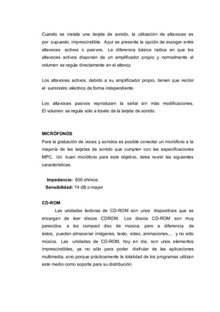 Cuando se instala una tarjeta de sonido, la utilización de altavoces es
por supuesto, imprescindible. Aquí se presenta la opción de escoger entre
altavoces activos o pasivos. La diferencia básica radica en que los
altavoces activos disponen de un amplificador propio y normalmente el
volumen se regula directamente en el altavoz.
Los altavoces activos, debido a su amplificador propio, tienen que recibir
el suministro eléctrico de forma independiente.
Los altavoces pasivos reproducen la señal sin más modificaciones.
El volumen se regula sólo a través de la tarjeta de sonido.
MICRÓFONOS
Para la grabación de voces y sonidos es posible conectar un micrófono a la
mayoría de las tarjetas de sonido que cumplen con las especificaciones
MPC. Un buen micrófono para este objetivo, debe reunir las siguientes
características:
Impedancia: 600 ohmios
Sensibilidad: 74 dB o mayor
CD-ROM
Las unidades lectoras de CD-ROM son unos dispositivos que se
encargan de leer discos CDROM. Los discos CD-ROM son muy
parecidos a los compact disc de música, pero a diferencia de
éstos, pueden almacenar imágenes, texto, video, animaciones,… y no sólo
música. Las unidades de CD-ROM, hoy en día, son unos elementos
imprescindibles, ya no sólo para poder disfrutar de las aplicaciones
multimedia, sino porque prácticamente la totalidad de los programas utilizan
este medio como soporte para su distribución.
 