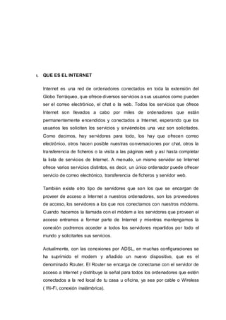 1. QUE ES EL INTERNET
Internet es una red de ordenadores conectados en toda la extensión del
Globo Terráqueo, que ofrece diversos servicios a sus usuarios como pueden
ser el correo electrónico, el chat o la web. Todos los servicios que ofrece
Internet son llevados a cabo por miles de ordenadores que están
permanentemente encendidos y conectados a Internet, esperando que los
usuarios les soliciten los servicios y sirviéndolos una vez son solicitados.
Como decimos, hay servidores para todo, los hay que ofrecen correo
electrónico, otros hacen posible nuestras conversaciones por chat, otros la
transferencia de ficheros o la visita a las páginas web y así hasta completar
la lista de servicios de Internet. A menudo, un mismo servidor se Internet
ofrece varios servicios distintos, es decir, un único ordenador puede ofrecer
servicio de correo electrónico, transferencia de ficheros y servidor web.
También existe otro tipo de servidores que son los que se encargan de
proveer de acceso a Internet a nuestros ordenadores, son los proveedores
de acceso, los servidores a los que nos conectamos con nuestros módems.
Cuando hacemos la llamada con el módem a los servidores que proveen el
acceso entramos a formar parte de Internet y mientras mantengamos la
conexión podremos acceder a todos los servidores repartidos por todo el
mundo y solicitarles sus servicios.
Actualmente, con las conexiones por ADSL, en muchas configuraciones se
ha suprimido el modem y añadido un nuevo dispositivo, que es el
denominado Router. El Router se encarga de conectarse con el servidor de
acceso a Internet y distribuye la señal para todos los ordenadores que estén
conectados a la red local de tu casa u oficina, ya sea por cable o Wireless
( Wi-Fi, conexión inalámbrica).
 