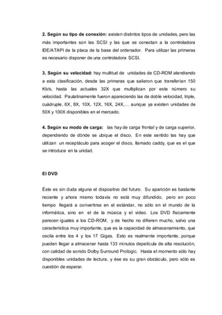 2. Según su tipo de conexión: existen distintos tipos de unidades, pero las
más importantes son las SCSI y las que se conectan a la controladora
IDE/ATAPI de la placa de la base del ordenador. Para utilizar las primeras
es necesario disponer de una controladora SCSI.
3. Según su velocidad: hay multitud de unidades de CD-ROM atendiendo
a esta clasificación, desde las primeras que salieron que transferían 150
Kb/s, hasta las actuales 32X que multiplican por este número su
velocidad. Paulatinamente fueron apareciendo las de doble velocidad, triple,
cuádruple, 6X, 8X, 10X, 12X, 16X, 24X,… aunque ya existen unidades de
50X y 100X disponibles en el mercado.
4. Según su modo de carga: las hay de carga frontal y de carga superior,
dependiendo de dónde se ubique el disco. En este sentido las hay que
utilizan un receptáculo para acoger el disco, llamado caddy, que es el que
se introduce en la unidad.
El DVD
Éste es sin duda alguna el dispositivo del futuro. Su aparición es bastante
reciente y ahora mismo todavía no está muy difundido, pero en poco
tiempo llegará a convertirse en el estándar, no sólo en el mundo de la
informática, sino en el de la música y el video. Los DVD físicamente
parecen iguales a los CD-ROM, y de hecho no difieren mucho, salvo una
característica muy importante, que es la capacidad de almacenamiento, que
oscila entre los 4 y los 17 Gigas. Esto es realmente importante, porque
pueden llegar a almacenar hasta 133 minutos depelícula de alta resolución,
con calidad de sonido Dolby Surround Prologic. Hasta el momento sólo hay
disponibles unidades de lectura, y ése es su gran obstáculo, pero sólo es
cuestión de esperar.
 