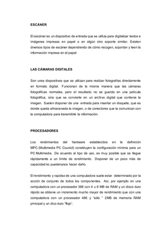 ESCÁNER
El escáner es un dispositivo de entrada que se utiliza para digitalizar textos e
imágenes impresas en papel o en algún otro soporte similar. Existen
diversos tipos de escáner dependiendo de cómo recogen, soportan y leen la
información impresa en el papel.
LAS CÁMARAS DIGITALES
Son unos dispositivos que se utilizan para realizar fotografías directamente
en formato digital. Funcionan de la misma manera que las cámaras
fotográficas normales, pero el resultado no se guarda en una película
fotográfica, sino que se convierte en un archivo digital que contiene la
imagen. Suelen disponer de una entrada para insertar un disquete, que es
donde queda almacenada la imagen, o de conectores que la comunican con
la computadora para transmitirle la información.
PROCESADORES
Los rendimientos del hardware establecidos en la definición
MPC (Multimedia PC Council) constituyen la configuración mínima para un
PC Multimedia. De acuerdo al tipo de uso, es muy posible que se llegue
rápidamente a un límite de rendimiento. Disponer de un poco más de
capacidad no puedenunca hacer daño.
El rendimiento y rapidez de una computadora suele estar determinado por la
acción de conjunto de todos los componentes. Así, por ejemplo en una
computadora con un procesador 386 con 4 u 8 MB de RAM y un disco duro
rápido se obtiene un incremento mucho mayor de rendimiento que con una
computadora con un procesador 486 y “sólo ” 2MB de memoria RAM
principal y un dico duro “flojo”.
 