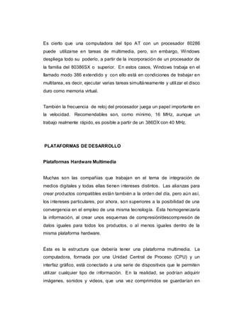 Es cierto que una computadora del tipo AT con un procesador 80286
puede utilizarse en tareas de multimedia, pero, sin embargo, Windows
despliega todo su poderío, a partir de la incorporación de un procesador de
la familia del 80386SX o superior. En estos casos, Windows trabaja en el
llamado modo 386 extendido y con ello está en condiciones de trabajar en
multitarea, es decir, ejecutar varias tareas simultáneamente y utilizar el disco
duro como memoria virtual.
También la frecuencia de reloj del procesador juega un papel importante en
la velocidad. Recomendables son, como mínimo, 16 MHz, aunque un
trabajo realmente rápido, es posible a partir de un 386DX con 40 MHz.
PLATAFORMAS DE DESARROLLO
Plataformas Hardware Multimedia
Muchas son las compañías que trabajan en el tema de integración de
medios digitales y todas ellas tienen intereses distintos. Las alianzas para
crear productos compatibles están también a la orden del día, pero aún así,
los intereses particulares, por ahora, son superiores a la posibilidad de una
convergencia en el empleo de una misma tecnología. Ésta homogeneizaría
la información, al crear unos esquemas de compresión/descompresión de
datos iguales para todos los productos, o al menos iguales dentro de la
misma plataforma hardware.
Ésta es la estructura que debería tener una plataforma multimedia. La
computadora, formada por una Unidad Central de Proceso (CPU) y un
interfaz gráfico, está conectado a una serie de dispositivos que le permiten
utilizar cualquier tipo de información. En la realidad, se podrían adquirir
imágenes, sonidos y videos, que una vez comprimidos se guardarían en
 