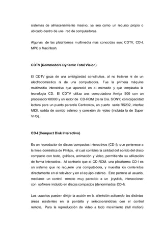 sistemas de almacenamiento masivo, ya sea como un recurso propio o
ubicado dentro de una red de computadoras.
Algunas de las plataformas multimedia más conocidas son: CDTV, CD-I,
MPC y Macintosh.
CDTV (Commodore Dynamic Total Vision)
El CDTV goza de una ambigüedad constitutiva, al no tratarse ni de un
electrodoméstico ni de una computadora. Fue la primera máquina
multimedia interactiva que apareció en el mercado y que empleaba la
tecnología CD. El CDTV utiliza una computadora Amiga 500 con un
procesador 68000 y un lector de CD-ROM (de la Cía. SONY) con capacidad
lectora para un puerto pararelo Centronics, un puerto serie RS232, interfaz
MIDI, salida de sonido estéreo y conexión de video (incluida la de Super
VHS).
CD-I (Compact Disk Interactivo)
Es un reproductor de discos compactos interactivos (CD-I), que pertenece a
la línea doméstica de Philips, el cual combina la calidad del sonido del disco
compacto con texto, gráficos, animación y video, permitiendo su utilización
de forma interactiva. Al contrario que el CD-ROM, una plataforma CD-I es
un sistema que no requiere una computadora, y muestra los contenidos
directamente en el televisor y en el equipo estéreo. Esto permite al usuario,
mediante un control remoto muy parecido a un joystick, interaccionar
con software incluido en discos compactos (denominados CD-I).
Los usuarios pueden dirigir la acción en la televisión activando las distintas
áreas existentes en la pantalla y seleccionándolas con el control
remoto. Para la reproducción de video a todo movimiento (full motion)
 