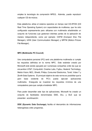emplea la tecnología de compresión MPEG. Además, puede reproducir
cualquier CD de música.
Esta plataforma utiliza el sistema operativo en tiempo real CD-RTOS (CD
Real Time Operating System) con capacidades de multitarea, que ha sido
configurado expresamente para utilizarse con multimedia añadiéndole un
conjunto de funciones que gestionan distintas partes de la aplicación de
manera independiente, como por ejemplo: CDFM (Compact Disc File
Manager), UCM (User Communication Manager) y MPFM (Motion Picture
File Manager).
MPC (Multimedia PC Council)
Una computadora personal (PC) será una plataforma multimedia si cumple
los requisitos definidos en la norma MPC. Este estándar creado por
Microsoft está siendo apoyado por numerosas compañías entre las que se
encuentran AT&T, CompuAdd, Creative Labs, Fujitsu, Healand Technology,
Media Vision, NEC, Olivetti, Philips, Consumer Electronics, Tandi, Video 7 y
Zenith Data Systems. El principal objetivo de esta norma es posibilitar que la
gran base existente de PC’s pueda ejecutar aplicaciones
multimedia. Enseguida se muestran los requisitos mínimos de una
computadora para que cumpla el estándar MPC.
Para poder desarrollar este tipo de aplicaciones, Microsoft ha creado un
conjunto de facilidades denominadas DDE, DLL y OLE que se
presentan acontinuación:
DDE (Dynamic Data Exchange), facilita el intercambio de informaciones
heterogéneas entre programas.
 