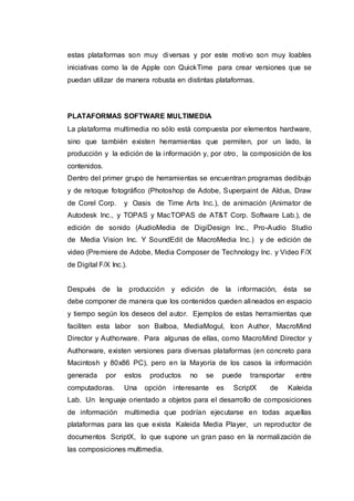 estas plataformas son muy diversas y por este motivo son muy loables
iniciativas como la de Apple con QuickTime para crear versiones que se
puedan utilizar de manera robusta en distintas plataformas.
PLATAFORMAS SOFTWARE MULTIMEDIA
La plataforma multimedia no sólo está compuesta por elementos hardware,
sino que también existen herramientas que permiten, por un lado, la
producción y la edición de la información y, por otro, la composición de los
contenidos.
Dentro del primer grupo de herramientas se encuentran programas dedibujo
y de retoque fotográfico (Photoshop de Adobe, Superpaint de Aldus, Draw
de Corel Corp. y Oasis de Time Arts Inc.), de animación (Animator de
Autodesk Inc., y TOPAS y MacTOPAS de AT&T Corp. Software Lab.), de
edición de sonido (AudioMedia de DigiDesign Inc., Pro-Audio Studio
de Media Vision Inc. Y SoundEdit de MacroMedia Inc.) y de edición de
video (Premiere de Adobe, Media Composer de Technology Inc. y Video F/X
de Digital F/X Inc.).
Después de la producción y edición de la información, ésta se
debe componer de manera que los contenidos queden alineados en espacio
y tiempo según los deseos del autor. Ejemplos de estas herramientas que
faciliten esta labor son Balboa, MediaMogul, Icon Author, MacroMind
Director y Authorware. Para algunas de ellas, como MacroMind Director y
Authorware, existen versiones para diversas plataformas (en concreto para
Macintosh y 80x86 PC), pero en la Mayoría de los casos la información
generada por estos productos no se puede transportar entre
computadoras. Una opción interesante es ScriptX de Kaleida
Lab. Un lenguaje orientado a objetos para el desarrollo de composiciones
de información multimedia que podrían ejecutarse en todas aquellas
plataformas para las que exista Kaleida Media Player, un reproductor de
documentos ScriptX, lo que supone un gran paso en la normalización de
las composiciones multimedia.
 