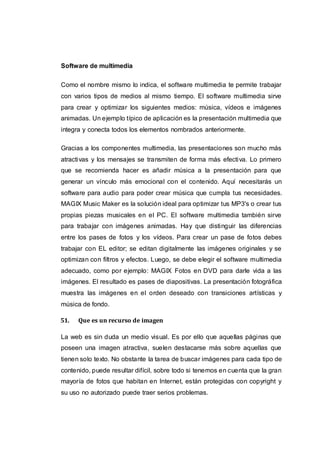 Software de multimedia
Como el nombre mismo lo indica, el software multimedia te permite trabajar
con varios tipos de medios al mismo tiempo. El software multimedia sirve
para crear y optimizar los siguientes medios: música, vídeos e imágenes
animadas. Un ejemplo típico de aplicación es la presentación multimedia que
integra y conecta todos los elementos nombrados anteriormente.
Gracias a los componentes multimedia, las presentaciones son mucho más
atractivas y los mensajes se transmiten de forma más efectiva. Lo primero
que se recomienda hacer es añadir música a la presentación para que
generar un vínculo más emocional con el contenido. Aquí necesitarás un
software para audio para poder crear música que cumpla tus necesidades.
MAGIX Music Maker es la solución ideal para optimizar tus MP3's o crear tus
propias piezas musicales en el PC. El software multimedia también sirve
para trabajar con imágenes animadas. Hay que distinguir las diferencias
entre los pases de fotos y los vídeos. Para crear un pase de fotos debes
trabajar con EL editor; se editan digitalmente las imágenes originales y se
optimizan con filtros y efectos. Luego, se debe elegir el software multimedia
adecuado, como por ejemplo: MAGIX Fotos en DVD para darle vida a las
imágenes. El resultado es pases de diapositivas. La presentación fotográfica
muestra las imágenes en el orden deseado con transiciones artísticas y
música de fondo.
51. Que es un recurso de imagen
La web es sin duda un medio visual. Es por ello que aquellas páginas que
poseen una imagen atractiva, suelen destacarse más sobre aquellas que
tienen solo texto. No obstante la tarea de buscar imágenes para cada tipo de
contenido, puede resultar difícil, sobre todo si tenemos en cuenta que la gran
mayoría de fotos que habitan en Internet, están protegidas con copyright y
su uso no autorizado puede traer serios problemas.
 