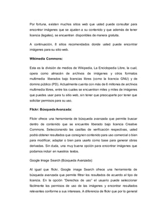Por fortuna, existen muchos sitios web que usted puede consultar para
encontrar imágenes que se ajusten a su contenido y que además de tener
licencia (legales), se encuentran disponibles de manera gratuita.
A continuación, 8 sitios recomendados donde usted puede encontrar
imágenes para su sitio web.
Wikimedia Commons:
Esta es la división de medios de Wikipedia, La Enciclopedia Libre, la cual,
opera como almacén de archivos de imágenes y otros formatos
multimedia liberados bajo licencias libres (como la licencia GNU) y de
domino público (PD). Actualmente cuenta con más de 6 millones de archivos
multimedia libres, entre los cuales se encuentran miles y miles de imágenes
que puedes usar para tu sitio web, sin tener que preocuparte por tener que
solicitar permisos para su uso.
Flickr: Búsqueda Avanzada:
Flickr ofrece una herramienta de búsqueda avanzada que permite buscar
dentro de contenido que se encuentre liberado bajo licencia Creative
Commons. Seleccionando las casillas de verificación respectivas, usted
podrá obtener resultados que consignen contenido para uso comercial o bien
para modificar, adaptar o bien para usarlo como base para generar obras
derivadas. Sin duda, una muy buena opción para encontrar imágenes que
podamos incluir en nuestros textos.
Google Image Search (Búsqueda Avanzada):
Al igual que flickr, Google image Search ofrece una herramienta de
búsqueda avanzada que permite filtrar los resultados de acuerdo al tipo de
licencia. En la opción “Derechos de uso” el usuario puede seleccionar
fácilmente los permisos de uso de las imágenes y encontrar resultados
relevantes conforme a sus intereses. A diferencia de flickr que por lo general
 