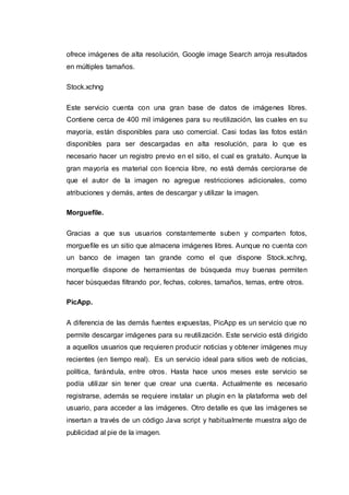 ofrece imágenes de alta resolución, Google image Search arroja resultados
en múltiples tamaños.
Stock.xchng
Este servicio cuenta con una gran base de datos de imágenes libres.
Contiene cerca de 400 mil imágenes para su reutilización, las cuales en su
mayoría, están disponibles para uso comercial. Casi todas las fotos están
disponibles para ser descargadas en alta resolución, para lo que es
necesario hacer un registro previo en el sitio, el cual es gratuito. Aunque la
gran mayoría es material con licencia libre, no está demás cerciorarse de
que el autor de la imagen no agregue restricciones adicionales, como
atribuciones y demás, antes de descargar y utilizar la imagen.
Morguefile.
Gracias a que sus usuarios constantemente suben y comparten fotos,
morguefile es un sitio que almacena imágenes libres. Aunque no cuenta con
un banco de imagen tan grande como el que dispone Stock.xchng,
morquefile dispone de herramientas de búsqueda muy buenas permiten
hacer búsquedas filtrando por, fechas, colores, tamaños, temas, entre otros.
PicApp.
A diferencia de las demás fuentes expuestas, PicApp es un servicio que no
permite descargar imágenes para su reutilización. Este servicio está dirigido
a aquellos usuarios que requieren producir noticias y obtener imágenes muy
recientes (en tiempo real). Es un servicio ideal para sitios web de noticias,
política, farándula, entre otros. Hasta hace unos meses este servicio se
podía utilizar sin tener que crear una cuenta. Actualmente es necesario
registrarse, además se requiere instalar un plugin en la plataforma web del
usuario, para acceder a las imágenes. Otro detalle es que las imágenes se
insertan a través de un código Java script y habitualmente muestra algo de
publicidad al pie de la imagen.
 
