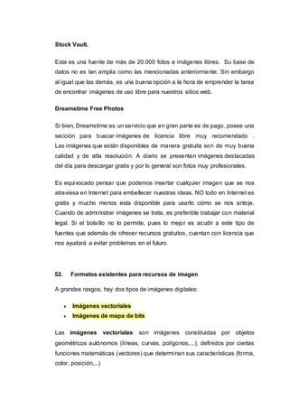 Stock Vault.
Esta es una fuente de más de 20.000 fotos e imágenes libres. Su base de
datos no es tan amplia como las mencionadas anteriormente. Sin embargo
al igual que las demás, es una buena opción a la hora de emprender la tarea
de encontrar imágenes de uso libre para nuestros sitios web.
Dreamstime Free Photos
Si bien, Dreamstime es un servicio que en gran parte es de pago, posee una
sección para buscar imágenes de licencia libre muy recomendado .
Las imágenes que están disponibles de manera gratuita son de muy buena
calidad y de alta resolución. A diario se presentan imágenes destacadas
del día para descargar gratis y por lo general son fotos muy profesionales.
Es equivocado pensar que podemos insertar cualquier imagen que se nos
atraviesa en Internet para embellecer nuestras ideas. NO todo en Internet es
gratis y mucho menos esta disponible para usarlo cómo se nos antoje.
Cuando de administrar imágenes se trata, es preferible trabajar con material
legal. Si el bolsillo no lo permite, pues lo mejor es acudir a este tipo de
fuentes que además de ofrecer recursos gratuitos, cuentan con licencia que
nos ayudará a evitar problemas en el futuro.
52. Formatos existentes para recursos de imagen
A grandes rasgos, hay dos tipos de imágenes digitales:
 Imágenes vectoriales
 Imágenes de mapa de bits
Las imágenes vectoriales son imágenes constituidas por objetos
geométricos autónomos (líneas, curvas, polígonos,...), definidos por ciertas
funciones matemáticas (vectores) que determinan sus características (forma,
color, posición,...)
 