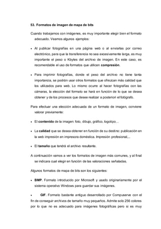 53. Formatos de imagen de mapa de bits
Cuando trabajamos con imágenes, es muy importante elegir bien el formato
adecuado. Veamos algunos ejemplos:
 Al publicar fotografías en una página web o al enviarlas por correo
electrónico, para que la transferencia no sea excesivamente larga, es muy
importante el peso o Kbytes del archivo de imagen. En este caso, es
recomendable el uso de formatos que utilicen compresión.
 Para imprimir fotografías, donde el peso del archivo no tiene tanta
importancia, se podrán usar otros formatos que ofrezcan más calidad que
los utilizados para web. Lo mismo ocurre al hacer fotografías con las
cámaras, la elección del formato se hará en función de lo que se desea
obtener y de los procesos que desee realizar a posteriori el fotógrafo.
Para efectuar una elección adecuada de un formato de imagen, conviene
valorar previamente:
 El contenido de la imagen: foto, dibujo, gráfico, logotipo…
 La calidad que se desea obtener en función de su destino: publicación en
la web impresión en impresora doméstica. Impresión profesional,...
 El tamaño que tendrá el archivo resultante.
A continuación vamos a ver los formatos de imagen más comunes, y al final
se indicara cual elegir en función de las valoraciones señaladas.
Algunos formatos de mapa de bits son los siguientes:
 BMP. Formato introducido por Microsoft y usado originariamente por el
sistema operativo Windows para guardar sus imágenes.
 GIF. Formato bastante antiguo desarrollado por Compuserve con el
fin de conseguir archivos de tamaño muy pequeños. Admite solo 256 colores
por lo que no es adecuado para imágenes fotográficas pero si es muy
 