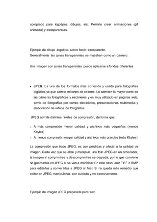 apropiado para logotipos, dibujos, etc. Permite crear animaciones (gif
animado) y transparencias.
Ejemplo de dibujo -logotipo- sobre fondo transparente.
Generalmente las zonas transparentes se muestran como un damero.
Una imagen con zonas transparentes puede aplicarse a fondos diferentes
 JPEG. Es uno de los formatos más conocido y usado para fotografías
digitales ya que admite millones de colores. Lo admiten la mayor parte de
las cámaras fotográficas y escáneres y es muy utilizado en páginas web,
envío de fotografías por correo electrónico, presentaciones multimedia y
elaboración de vídeos de fotografías.
JPEG admite distintos niveles de compresión, de forma que:
o A más compresión menor calidad y archivos más pequeños (menos
Kbytes)
o A menos compresión mayor calidad y archivos más grandes (más Kbytes)
La compresión que hace JPEG, es con pérdidas y afecta a la calidad de
imagen. Cada vez que se abre y manipula una foto JPEG en un ordenador,
la imagen al comprimirse y descomprimirse se degrada, por lo que conviene
no guardarlas en JPEG si se van a modificar En este caso usar TIFF o BMP
para editarlas y convertirlas a JPEG al final. Si no queda más remedio que
editar en JPEG, manipularlas con cuidado y no excesivamente.
Ejemplo de imagen JPEG preparada para web
 