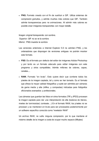  PNG. Formato creado con el fin de sustituir a GIF. Utiliza sistemas de
compresión gratuitos, y admite muchos más colores que GIF. También
admite transparencias pero no animaciones. Al admitir más colores es
posible crear imágenes transparentes con mayor detalle.
Imagen original transparente con sombra.
Superior: GIF no se ve la sombra
Inferior: PNG muestra la sombra
Las versiones anteriores a Internet Explorer 5.0 no admiten PNG, y los
ordenadores que dispongan de versiones antiguas no podrán mostrar
este formato.
 PSD. Es el formato por defecto del editor de imágenes Adobe Photoshop
y por tanto es un formato adecudo para editar imágenes con este
programa y otros compatibles. Admite millones de colores, capas,
canales....
 RAW. Formato “en bruto”. Esto quiere decir que contiene todos los
píxeles de la imagen captada, tal y como se han tomado. Es el formato
que ofrece la mayor calidad fotográfica y suele ser admitido por cámaras
de gama media y alta (réflex, y compactas) indicadas para fotógrafos
aficionados avanzados y profesionales.
Las cámaras que guardan las fotos en otros formatos (Tiff y JPEG) procesan
la imagen captada para dar una interpretación de ella (balance de blanco,
niveles de luminosidad, contraste…) En el formato RAW, los píxeles no se
procesan y se mantienen en bruto para ser procesados posteriormente por
un software específico conocido como “revelador RAW”
Un archivo RAW, no sufre ninguna compresión, por lo que mantiene el
máximo detalle de la imagen a costa de ocupar mucho espacio (Mbytes)
 