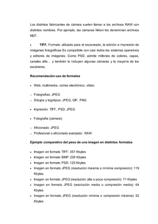 Los distintos fabricantes de cámara suelen llamar a los archivos RAW con
distintos nombres. Por ejemplo, las cámaras Nikon los denominan archivos
NEF.
 TIFF. Formato utilizado para el escaneado, la edición e impresión de
imágenes fotográficas Es compatible con casi todos los sistemas operativos
y editores de imágenes. Como PSD, admite millones de colores, capas,
canales alfa… y también lo incluyen algunas cámaras y la mayoría de los
escáneres.
Recomendación uso de formatos
 Web, multimedia, correo electrónico, vídeo:
o Fotografias: JPEG
o Dibujos y logotipos: JPEG, GIF, PNG
 Impresión: TIFF, PSD, JPEG
 Fotografía (cámara):
o Aficionado: JPEG
o Profesional o aficionado avanzado: RAW
Ejemplo comparativo del peso de una imagen en distintos formatos
 Imagen en formato TIFF: 357 Kbytes
 Imagen en formato BMP: 226 Kbytes
 Imagen en formato PSD: 125 Kbytes
 Imagen en formato JPEG (resolución máxima o mínima compresión): 119
Kbytes
 Imagen en formato JPEG (resolución alta o poca compresión): 71 Kbytes
 Imagen en formato JPEG (resolución media o compresión media): 64
Kbytes
 Imagen en formato JPEG (resolución mínima o compresión máxima): 52
Kbytes
 
