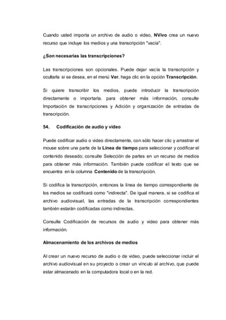 Cuando usted importa un archivo de audio o video, NVivo crea un nuevo
recurso que incluye los medios y una transcripción "vacía".
¿Son necesarias las transcripciones?
Las transcripciones son opcionales. Puede dejar vacía la transcripción y
ocultarla si se desea, en el menú Ver, haga clic en la opción Transcripción.
Si quiere transcribir los medios, puede introducir la transcripción
directamente o importarla. para obtener más información, consulte
Importación de transcripciones y Adición y organización de entradas de
transcripción.
54. Codificación de audio y video
Puede codificar audio o video directamente, con sólo hacer clic y arrastrar el
mouse sobre una parte de la Línea de tiempo para seleccionar y codificar el
contenido deseado; consulte Selección de partes en un recurso de medios
para obtener más información. También puede codificar el texto que se
encuentra en la columna Contenido de la transcripción.
Si codifica la transcripción, entonces la línea de tiempo correspondiente de
los medios se codificará como "indirecta". De igual manera, si se codifica el
archivo audiovisual, las entradas de la transcripción correspondientes
también estarán codificadas como indirectas.
Consulte Codificación de recursos de audio y video para obtener más
información.
Almacenamiento de los archivos de medios
Al crear un nuevo recurso de audio o de video, puede seleccionar incluir el
archivo audiovisual en su proyecto o crear un vínculo al archivo, que puede
estar almacenado en la computadora local o en la red.
 