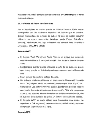Haga clic en Aceptar para guardar los cambios o en Cancelar para cerrar el
cuadro de diálogo.
55. Formatos de audio características
Los audios digitales se pueden guardar en distintos formatos. Cada uno se
corresponde con una extensión específica del archivo que lo contiene.
Existen muchos tipos de formatos de audio y no todos se pueden escuchar
utilizando un mismo reproductor: Windows Media Player, QuickTime,
WinAmp, Real Player, etc. Aquí trataremos los formatos más utilizados y
universales: WAV, MP3 y OGG.
Formato WAV
 El formato WAV (WaveForm Audio File) es un archivo que desarrolló
originalmente Microsoft para guardar audio. Los archivos tienen extensión
*.wav
 Es ideal para guardar audios originales a partir de los cuales se puede
comprimir y guardar en distintos tamaños de muestreo para publicar en la
web.
 Es un formato de excelente calidad de audio.
 Sin embargo produce archivos de un peso enorme. Una canción extraída
de un CD (16 bytes, 44100 Hz y estéreo) puede ocupar entre 20 y 30 Mb.
 Compresión: Los archivos WAV se pueden guardar con distintos tipos de
compresión. Las más utilizadas son la compresión PCM y la compresión
ADPCM. No obstante incluso definiendo un sistema de compresión, con
un audio de cierta duración se genera un archivo excesivamente pesado.
 El formato WAV se suele utilizar para fragmentos muy cortos (no
superiores a 3-4 segundos), normalmente en calidad mono y con una
compresión Microsoft ADPCM 4 bits.
Formato MP3
 