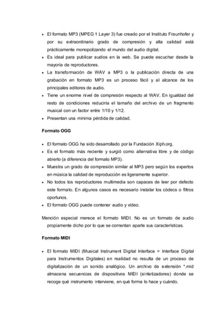  El formato MP3 (MPEG 1 Layer 3) fue creado por el Instituto Fraunhofer y
por su extraordinario grado de compresión y alta calidad está
prácticamente monopolizando el mundo del audio digital.
 Es ideal para publicar audios en la web. Se puede escuchar desde la
mayoría de reproductores.
 La transformación de WAV a MP3 o la publicación directa de una
grabación en formato MP3 es un proceso fácil y al alcance de los
principales editores de audio.
 Tiene un enorme nivel de compresión respecto al WAV. En igualdad del
resto de condiciones reduciría el tamaño del archivo de un fragmento
musical con un factor entre 1/10 y 1/12.
 Presentan una mínima pérdida de calidad.
Formato OGG
 El formato OGG ha sido desarrollado por la Fundación Xiph.org.
 Es el formato más reciente y surgió como alternativa libre y de código
abierto (a diferencia del formato MP3).
 Muestra un grado de compresión similar al MP3 pero según los expertos
en música la calidad de reproducción es ligeramente superior.
 No todos los reproductores multimedia son capaces de leer por defecto
este formato. En algunos casos es necesario instalar los códecs o filtros
oportunos.
 El formato OGG puede contener audio y vídeo.
Mención especial merece el formato MIDI. No es un formato de audio
propiamente dicho por lo que se comentan aparte sus características.
Formato MIDI
 El formato MIDI (Musical Instrument Digital Interface = Interface Digital
para Instrumentos Digitales) en realidad no resulta de un proceso de
digitalización de un sonido analógico. Un archivo de extensión *.mid
almacena secuencias de dispositivos MIDI (sintetizadores) donde se
recoge qué instrumento interviene, en qué forma lo hace y cuándo.
 