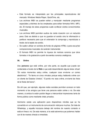  Este formato es interpretado por los principales reproductores del
mercado: Windows Media Player, QuickTime, etc.
 Los archivos MIDI se pueden editar y manipular mediante programas
especiales y distintos de los empleados para editar formatos WAV, MP3,
etc. El manejo de estos programas suele conllevar ciertos conocimientos
musicales.
 Los archivos MIDI permiten audios de cierta duración con un reducido
peso. Esto es debido a que no guardan el sonido sino la información o
partitura necesaria para que el ordenador la componga y reproduzca a
través de la tarjeta de sonido.
 Se suelen utilizar en sonidos de fondo de páginas HTML o para escuchar
composiciones musicales de carácter instrumental.
 El formato MIDI no permite la riqueza de matices sonoros que otros
formatos ni la grabación a partir de eventos sonoros analógicos.
56. Online
Una persona que está online, por otra parte, es aquella que puede ser
contactada a través de la Web o que está desarrollando alguna tarea virtual:
“En estos momentos estoy online, cualquier cosa envíame un correo
electrónico”, “Te llamo en cinco minutos porque estoy hablando online con
un cliente de Estados Unidos”, “Cuando me veas online, envíame las fotos
de la fiesta del barco”.
De ahí que, por ejemplo, algunas redes sociales permitan conocer en todo
momento si los amigos que tiene una persona están online o no. De esta
manera, si ambos lo están podrán llegar a intercambiar impresiones tanto de
forma pública como mediante chats privados.
Asimismo existe una aplicación para dispositivos móviles que se ha
convertido en un instrumento de comunicación vital para muchos. Se trata de
WhatsApp, y aquella incorpora debajo del nombre de nuestro contacto si
está en línea o no. De esta manera, si lo está sabremos que podemos hablar
con él de manera directa e inmediata.
 