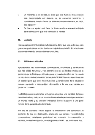  En referencia a un equipo, se dice que está fuera de línea cuando
está desconectado del sistema, no se encuentra operativo, y
normalmente tiene su fuente de alimentación desconectada, es decir,
está apagado.
 Se dice que alguien está fuera de línea cuando se encuentra alejado
de un computador que esté conectado a Internet.
60. Audacity
Es una aplicación informática multiplataforma libre, que se puede usar para
grabación y edición de audio, distribuido bajo la licencia GPL. Es el editor de
audio más difundido en los sistemas GNU/Linux.
61. Bibliotecas virtuales
Aprovechando las posibilidades comunicativas, sincrónicas y asincrónicas
que nos ofrece INTERNET, y en el marco que de las Redes ofrece para la
existencia de la Bibliotecas Virtuales para el mundo científico, se ha creado
un sitio dentro de la Comunidad Virtual de INTERNET con la intención de ser
un espacio para que todos los estudiantes y profesionales de la educación
puedan compartir e intercambiar información a la vez que trabajar en
proyectos comunes.
La Biblioteca convencional es un lugar donde existe una cantidad de textos
desactualizados y colocados en estantes donde el que investiga encontrará
un mundo inerte y su universo intelectual queda rezagado a una parte
mínima de lo que pretende alimentarlo.
Por ello la Biblioteca Virtual supone la evolución de una comunidad ya
existente, la lista de distribución, ampliando sus canales y posibilidades
comunicativas, añadiendo posibilidad de compartir documentación y
recursos, de teleinvestigación, de trabajo colaborativo….es decir tiene vida.
 