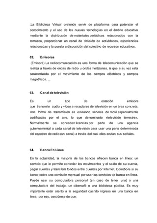 .La Biblioteca Virtual pretende servir de plataforma para potenciar el
conocimiento y el uso de las nuevas tecnologías en el ámbito educativo
mediante la distribución de materiales periódicos relacionados con la
temática, proporcionar un canal de difusión de actividades, experiencias
relacionadas y la puesta a disposición del colectivo de recursos educativos.
62. Emisoras
(Emisora) La radiocomunicación es una forma de telecomunicación que se
realiza a través de ondas de radio u ondas hertzianas, la que a su vez está
caracterizada por el movimiento de los campos eléctricos y campos
magnéticos. ...
63. Canal de televisión
Es un tipo de estación emisora
que transmite audio y vídeo a receptores de televisión en un área concreta.
Una forma de transmisión es enviando señales de radio especialmente
codificadas por el aire, lo que denominado «televisión terrestre».
Normalmente se conceden licencias por parte de una agencia
gubernamental a cada canal de televisión para usar una parte determinada
del espectro de radio (un canal) a través del cual ellos envían sus señales.
64. Banca En Línea
En la actualidad, la mayoría de los bancos ofrecen banca en línea: un
servicio que le permite controlar los movimientos y el saldo de su cuenta,
pagar cuentas y transferir fondos entre cuentas por Internet. Corrobore si su
banco cobra una comisión mensual por usar los servicios de banca en línea.
Puede usar su computadora personal (en caso de tener una) o una
computadora del trabajo, un cibercafé o una biblioteca pública. Es muy
importante estar atento a la seguridad cuando ingresa en una banca en
línea; por eso, cerciórese de que:
 