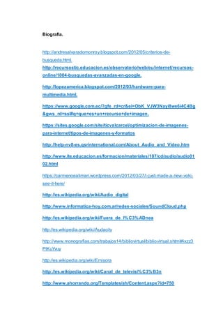 Biografia.
http://andresalvaradomonroy.blogspot.com/2012/05/criterios-de-
busqueda.html.
http://recursostic.educacion.es/observatorio/web/eu/internet/recursos-
online/1004-busquedas-avanzadas-en-google.
http://lopezamerica.blogspot.com/2012/03/hardware-para-
multimedia.html.
https://www.google.com.ec/?gfe_rd=cr&ei=ObK_VJW3Nayi8we6i4C4Bg
&gws_rd=ssl#q=que+es+un+recurso+de+imagen.
https://sites.google.com/site/ticvalcarcel/optimizacion-de-imagenes-
para-internet/tipos-de-imagenes-y-formatos
http://help-nv8-es.qsrinternational.com/About_Audio_and_Video.htm
http://www.ite.educacion.es/formacion/materiales/107/cd/audio/audio01
02.html
https://carmenoealimari.wordpress.com/2012/03/27/i-just-made-a-new-voki-
see-it-here/
http://es.wikipedia.org/wiki/Audio_digital
http://www.informatica-hoy.com.ar/redes-sociales/SoundCloud.php
http://es.wikipedia.org/wiki/Fuera_de_l%C3%ADnea
http://es.wikipedia.org/wiki/Audacity
http://www.monografias.com/trabajos14/bibliovirtual/bibliovirtual.shtml#ixzz3
PtKuYvuy
http://es.wikipedia.org/wiki/Emisora
http://es.wikipedia.org/wiki/Canal_de_televisi%C3%B3n
http://www.ahorrando.org/Templates/ah/Content.aspx?id=750
 