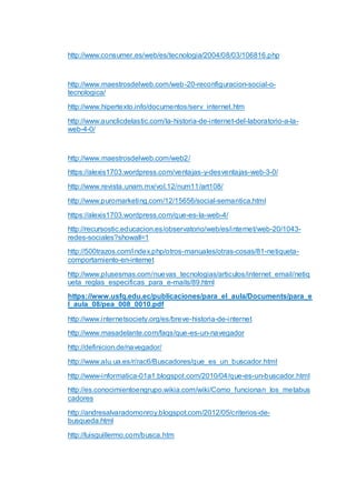 http://www.consumer.es/web/es/tecnologia/2004/08/03/106816.php
http://www.maestrosdelweb.com/web-20-reconfiguracion-social-o-
tecnologica/
http://www.hipertexto.info/documentos/serv_internet.htm
http://www.aunclicdelastic.com/la-historia-de-internet-del-laboratorio-a-la-
web-4-0/
http://www.maestrosdelweb.com/web2/
https://alexis1703.wordpress.com/ventajas-y-desventajas-web-3-0/
http://www.revista.unam.mx/vol.12/num11/art108/
http://www.puromarketing.com/12/15656/social-semantica.html
https://alexis1703.wordpress.com/que-es-la-web-4/
http://recursostic.educacion.es/observatorio/web/es/internet/web-20/1043-
redes-sociales?showall=1
http://500trazos.com/index.php/otros-manuales/otras-cosas/81-netiqueta-
comportamiento-en-internet
http://www.plusesmas.com/nuevas_tecnologias/articulos/internet_email/netiq
ueta_reglas_especificas_para_e-mails/89.html
https://www.usfq.edu.ec/publicaciones/para_el_aula/Documents/para_e
l_aula_08/pea_008_0010.pdf
http://www.internetsociety.org/es/breve-historia-de-internet
http://www.masadelante.com/faqs/que-es-un-navegador
http://definicion.de/navegador/
http://www.alu.ua.es/r/rac6/Buscadores/que_es_un_buscador.html
http://www-informatica-01a1.blogspot.com/2010/04/que-es-un-buscador.html
http://es.conocimientoengrupo.wikia.com/wiki/Como_funcionan_los_metabus
cadores
http://andresalvaradomonroy.blogspot.com/2012/05/criterios-de-
busqueda.html
http://luisguillermo.com/busca.htm
 