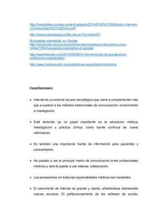 http://isaacbolea.com/wp-content/uploads/2014/01/M%C3%B3dulo-I-Internet-
y-Correo-Electr%C3%B3nico.pdf
http://asesoriapedagogica.ffyb.uba.ar/?q=node/457
Búsquedas avanzadas en Google
http://recursostic.educacion.es/observatorio/web/eu/internet/recursos-
online/1004-busquedas-avanzadas-en-google
http://wwwhatsnew.com/2010/06/28/10-herramientas-de-google-para-
profesores-y-estudiantes/
http://www.fundacionctic.org/sat/articulo-seguridad-informatica
Conclusiones
 Internet es un enorme recurso tecnológico que viene a complementar más
que a sustituir a los métodos tradicionales de comunicación, conocimiento
e investigación.
 Está teniendo ya un papel importante en la educación médica,
investigación y práctica clínica, como fuente continua de nueva
información.
 Es también una importante fuente de información para pacientes y
consumidores.
 Ha pasado a ser el principal medio de comunicación entre profesionales
médicos y abre la puerta a una extensa colaboración.
 Las perspectivas en todas las especialidades médicas son excitantes.
 El crecimiento de Internet es grande y rápido, añadiéndose diariamente
nuevos recursos. El perfeccionamiento de los software de sonido,
 