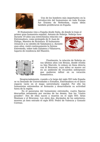 Uno de los hombres más importantes en la
                      introducción del humanismo en toda Europa
                      fue Erasmo de Rotterdam, cuyas ideas
                      también proliferaron en España.


   El Humanismo vino a España desde Italia, de donde lo trajo el
primer gran humanista español, Antonio de Nebrija. Nebrija tuvo
durante 19 años una estrechísima relación con
Extremadura, como protegido de D. Juan de
Zúñiga, Maestre de Alcántara. El humanista
renunció a su cátedra de Salamanca y, durante
esos años, visitó continuamente la Serena
Extremeña, sobre todo Zalamea y Villanueva,
lugares de residencia del Maestre.



                              Finalmente, la relación de Nebrija en
                        sus últimos años con Brozas, donde residía
                        su hijo Marcelo, lo enlaza en línea directa
                        con el Brocense, cuya niñez se mueve así
                        en un ambiente de recuerdos nebrijenses
                        que pudieron influir en su vocación
                        humanística.

      Desgraciadamente, cuando a lo largo del siglo XVI toda España
se va llenando de Universidades o Estudios, Extremadura es el único
espacio vacío en el mapa universitario español. Por ello los
humanistas extremeños se formarán y desarrollarán su actividad
fuera de la región.
        En el panorama del humanismo extremeño, cuatro figuras
descuellan netamente por encima de las demás. Son los "cuatro
grandes". Dos de ellos nacen y mueren en el siglo XVI: Arias
Montano y el Brocense. Los otros dos, discípulos de los anteriores,
mueren ya bien entrado el siglo XVII: Pedro de Valencia y Gonzalo
Correas.
 