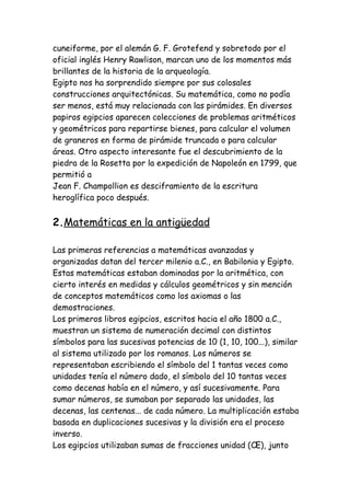 cuneiforme, por el alemán G. F. Grotefend y sobretodo por el
oficial inglés Henry Rawlison, marcan uno de los momentos más
brillantes de la historia de la arqueología.
Egipto nos ha sorprendido siempre por sus colosales
construcciones arquitectónicas. Su matemática, como no podía
ser menos, está muy relacionada con las pirámides. En diversos
papiros egipcios aparecen colecciones de problemas aritméticos
y geométricos para repartirse bienes, para calcular el volumen
de graneros en forma de pirámide truncada o para calcular
áreas. Otro aspecto interesante fue el descubrimiento de la
piedra de la Rosetta por la expedición de Napoleón en 1799, que
permitió a
Jean F. Champollion es desciframiento de la escritura
heroglífica poco después.


2.Matemáticas en la antigüedad

Las primeras referencias a matemáticas avanzadas y
organizadas datan del tercer milenio a.C., en Babilonia y Egipto.
Estas matemáticas estaban dominadas por la aritmética, con
cierto interés en medidas y cálculos geométricos y sin mención
de conceptos matemáticos como los axiomas o las
demostraciones.
Los primeros libros egipcios, escritos hacia el año 1800 a.C.,
muestran un sistema de numeración decimal con distintos
símbolos para las sucesivas potencias de 10 (1, 10, 100...), similar
al sistema utilizado por los romanos. Los números se
representaban escribiendo el símbolo del 1 tantas veces como
unidades tenía el número dado, el símbolo del 10 tantas veces
como decenas había en el número, y así sucesivamente. Para
sumar números, se sumaban por separado las unidades, las
decenas, las centenas... de cada número. La multiplicación estaba
basada en duplicaciones sucesivas y la división era el proceso
inverso.
Los egipcios utilizaban sumas de fracciones unidad (Œ), junto
 