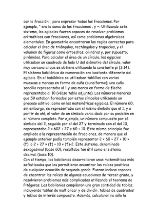 con la fracción ’, para expresar todas las fracciones. Por
ejemplo, " era la suma de las fracciones ‚ y ~. Utilizando este
sistema, los egipcios fueron capaces de resolver problemas
aritméticos con fracciones, así como problemas algebraicos
elementales. En geometría encontraron las reglas correctas para
calcular el área de triángulos, rectángulos y trapecios, y el
volumen de figuras como ortoedros, cilindros y, por supuesto,
pirámides. Para calcular el área de un círculo, los egipcios
utilizaban un cuadrado de lado U del diámetro del círculo, valor
muy cercano al que se obtiene utilizando la constante pi (3,14).
El sistema babilónico de numeración era bastante diferente del
egipcio. En el babilónico se utilizaban tablillas con varias
muescas o marcas en forma de cuña (cuneiforme); una cuña
sencilla representaba al 1 y una marca en forma de flecha
representaba al 10 (véase tabla adjunta). Los números menores
que 59 estaban formados por estos símbolos utilizando un
proceso aditivo, como en las matemáticas egipcias. El número 60,
sin embargo, se representaba con el mismo símbolo que el 1, y a
partir de ahí, el valor de un símbolo venía dado por su posición en
el número completo. Por ejemplo, un número compuesto por el
símbolo del 2, seguido por el del 27 y terminado con el del 10,
representaba 2 × 602 + 27 × 60 + 10. Este mismo principio fue
ampliado a la representación de fracciones, de manera que el
ejemplo anterior podía también representar 2 × 60 + 27 + 10 ×
(†), o 2 + 27 × (†) + 10 × (†)-2. Este sistema, denominado
sexagesimal (base 60), resultaba tan útil como el sistema
decimal (base 10).
Con el tiempo, los babilonios desarrollaron unas matemáticas más
sofisticadas que les permitieron encontrar las raíces positivas
de cualquier ecuación de segundo grado. Fueron incluso capaces
de encontrar las raíces de algunas ecuaciones de tercer grado, y
resolvieron problemas más complicados utilizando el teorema de
Pitágoras. Los babilonios compilaron una gran cantidad de tablas,
incluyendo tablas de multiplicar y de dividir, tablas de cuadrados
y tablas de interés compuesto. Además, calcularon no sólo la
 